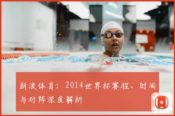 新浪体育:2014世界杯赛程、时间与对阵深度解析