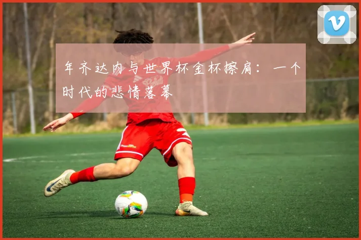 年齐达内与世界杯金杯擦肩:一个时代的悲情落幕