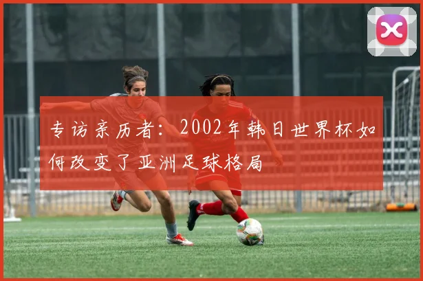 专访亲历者:2002年韩日世界杯如何改变了亚洲足球格局