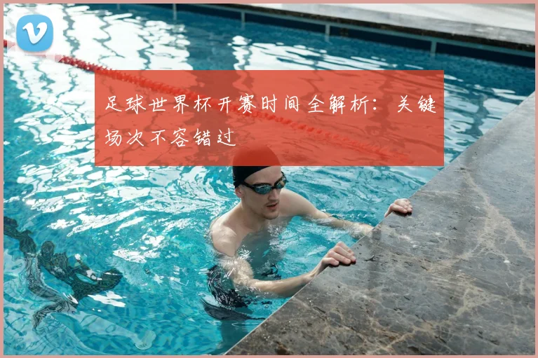 足球世界杯开赛时间全解析：关键场次不容错过