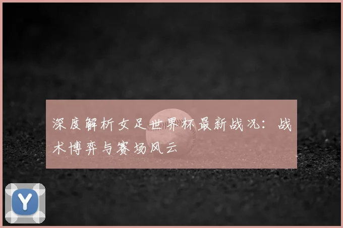 深度解析女足世界杯最新战况:战术博弈与赛场风云