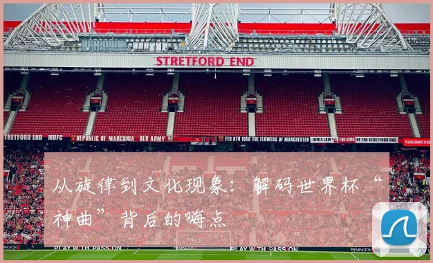从旋律到文化现象：解码世界杯“神曲”背后的嗨点