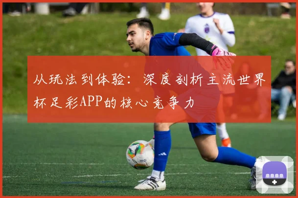 从玩法到体验：深度剖析主流世界杯足彩APP的核心竞争力