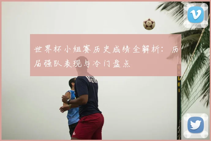 世界杯小组赛历史成绩全解析:历届强队表现与冷门盘点