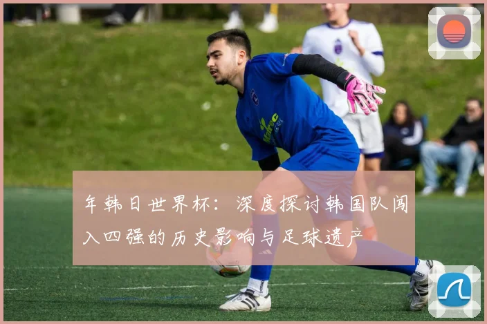 年韩日世界杯:深度探讨韩国队闯入四强的历史影响与足球遗产