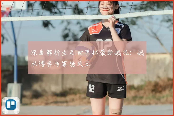 深度解析女足世界杯最新战况：战术博弈与赛场风云