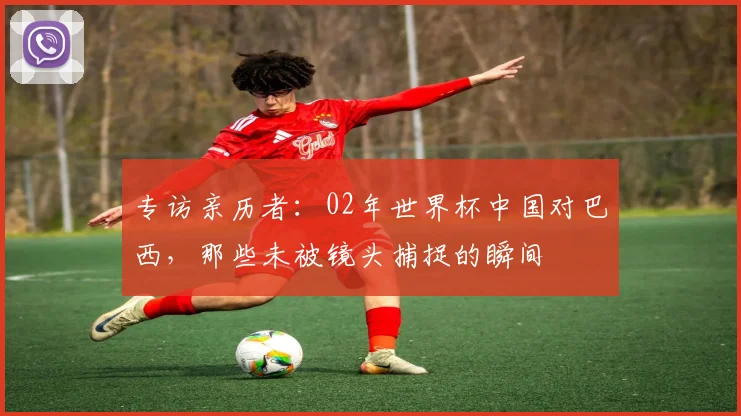 专访亲历者:02年世界杯中国对巴西,那些未被镜头捕捉的瞬间