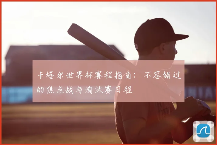 卡塔尔世界杯赛程指南:不容错过的焦点战与淘汰赛日程