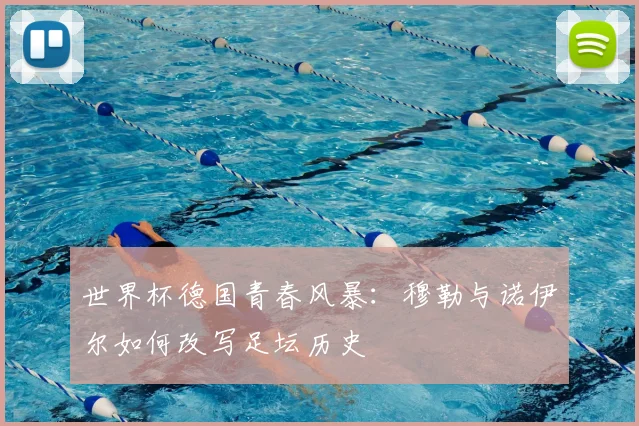 世界杯德国青春风暴:穆勒与诺伊尔如何改写足坛历史