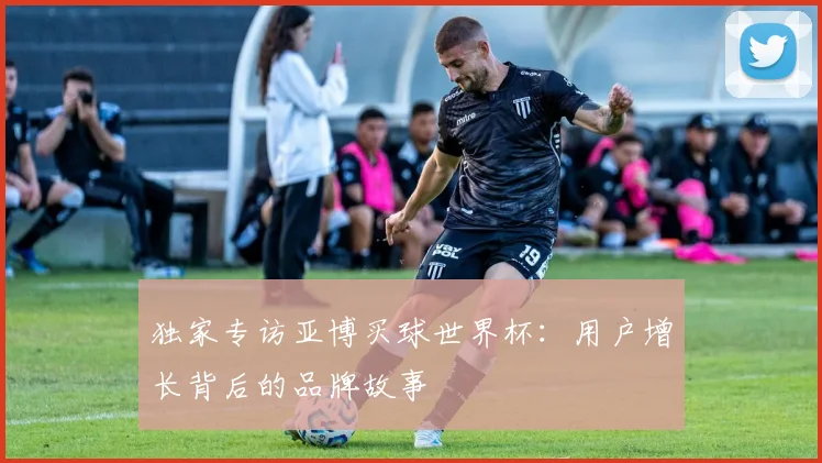 独家专访亚博买球世界杯：用户增长背后的品牌故事