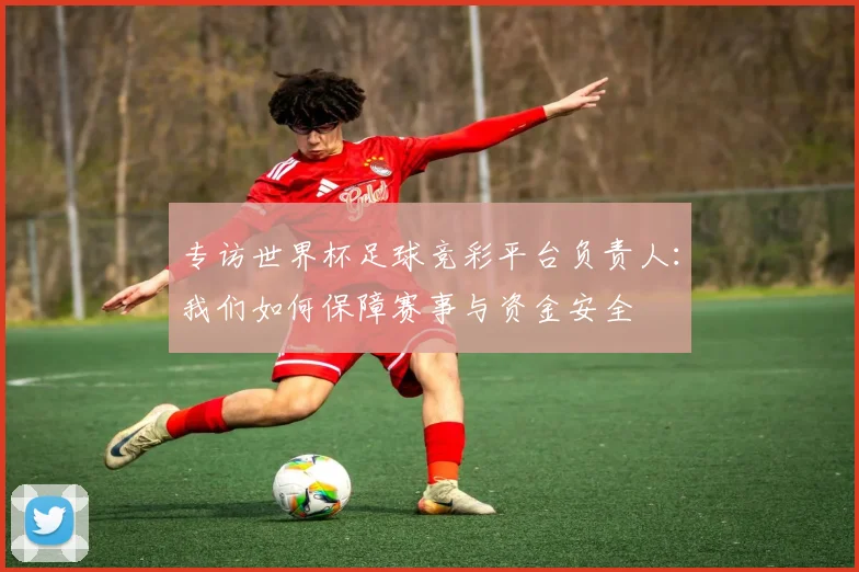 专访世界杯足球竞彩平台负责人：我们如何保障赛事与资金安全