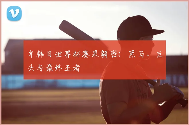 年韩日世界杯赛果解密：黑马、巨头与最终王者