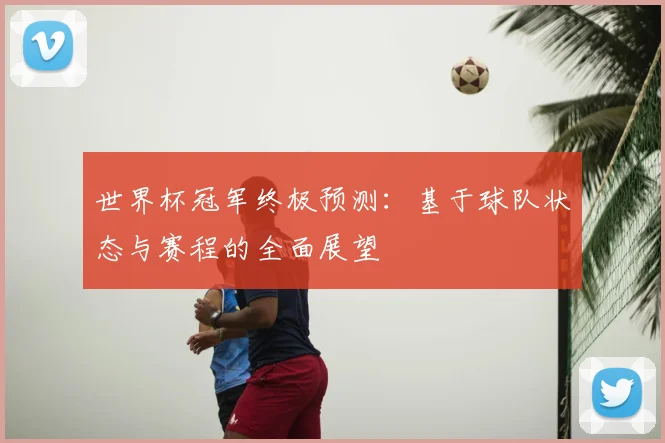 世界杯冠军终极预测:基于球队状态与赛程的全面展望