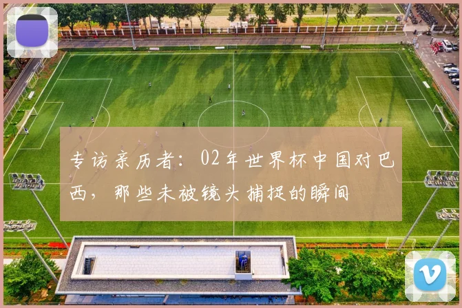 专访亲历者:02年世界杯中国对巴西,那些未被镜头捕捉的瞬间